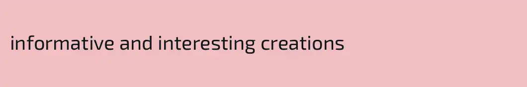informative and interesting creations
